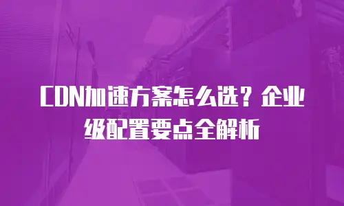 CDN加速方案怎么选？企业级配置要点全解析
