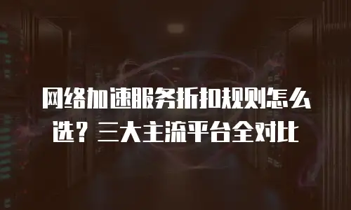 网络加速服务折扣规则怎么选？三大主流平台全对比