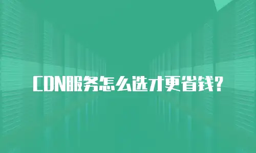 CDN服务怎么选才更省钱？