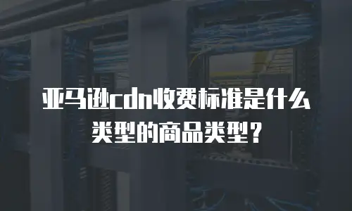 亚马逊cdn收费标准是什么类型的商品类型？