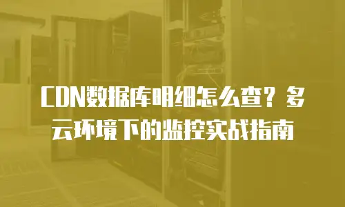 CDN数据库明细怎么查？多云环境下的监控实战指南