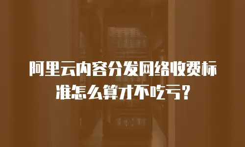 阿里云内容分发网络收费标准怎么算才不吃亏？