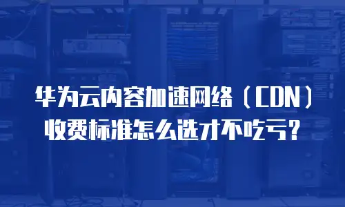 华为云内容加速网络（CDN）收费标准怎么选才不吃亏？