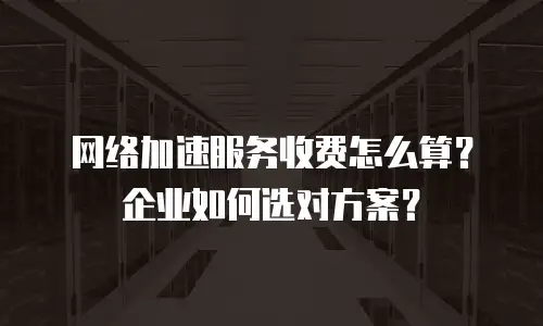 网络加速服务收费怎么算？企业如何选对方案？