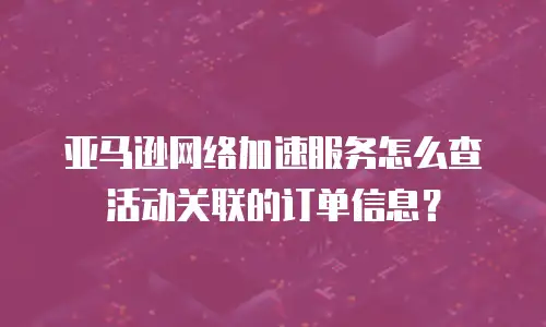 亚马逊网络加速服务怎么查活动关联的订单信息？