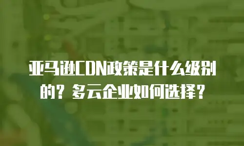 亚马逊CDN政策是什么级别的？多云企业如何选择？