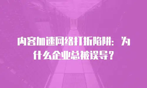 内容加速网络打折陷阱：为什么企业总被误导？