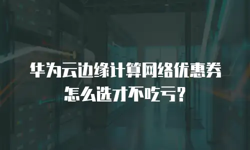 华为云边缘计算网络优惠券怎么选才不吃亏？