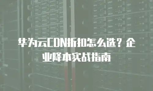 华为云CDN折扣怎么选？企业降本实战指南