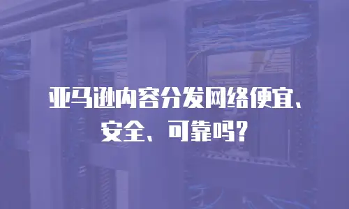 亚马逊内容分发网络便宜、安全、可靠吗？