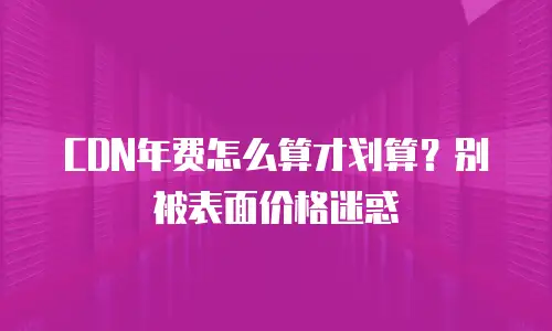 CDN年费怎么算才划算？别被表面价格迷惑