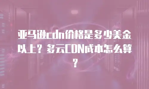 亚马逊cdn价格是多少美金以上？多云CDN成本怎么算？