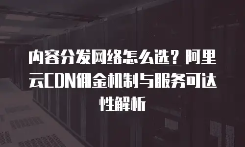 内容分发网络怎么选？阿里云CDN佣金机制与服务可达性解析