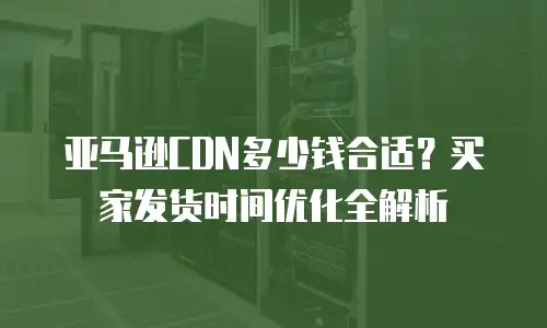 亚马逊CDN多少钱合适？买家发货时间优化全解析