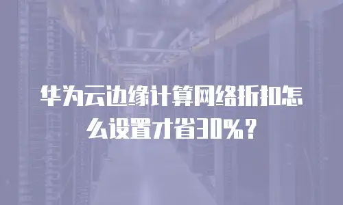 华为云边缘计算网络折扣怎么设置才省30%？