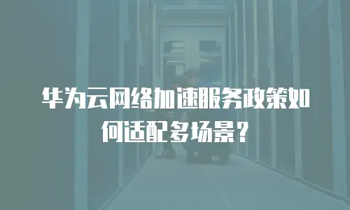 华为云网络加速服务政策如何适配多场景？