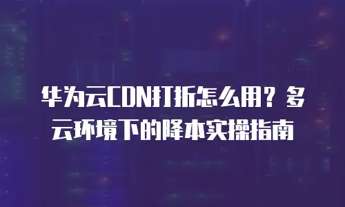华为云CDN打折怎么用？多云环境下的降本实操指南