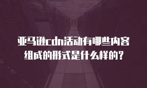 亚马逊cdn活动有哪些内容组成的形式是什么样的？