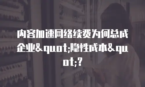 内容加速网络续费为何总成企业"隐性成本"？