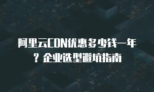 阿里云CDN优惠多少钱一年？企业选型避坑指南
