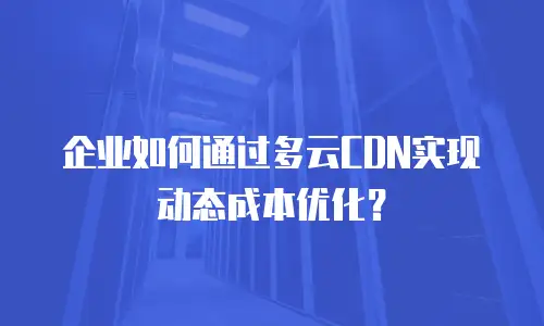 企业如何通过多云CDN实现动态成本优化？