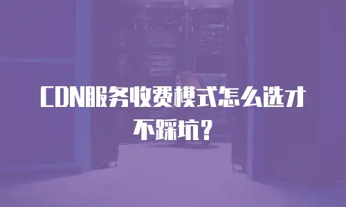 CDN服务收费模式怎么选才不踩坑？