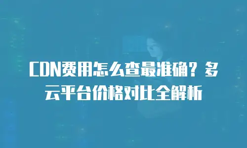 CDN费用怎么查最准确？多云平台价格对比全解析