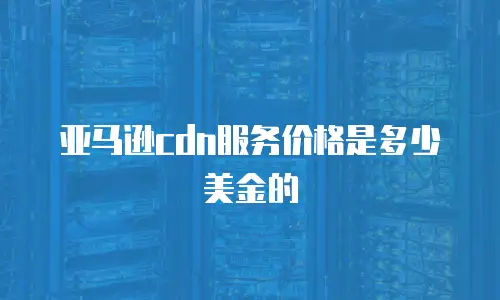亚马逊cdn服务价格是多少美金的