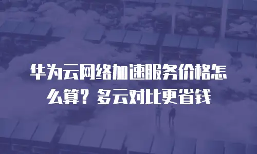 华为云网络加速服务价格怎么算？多云对比更省钱