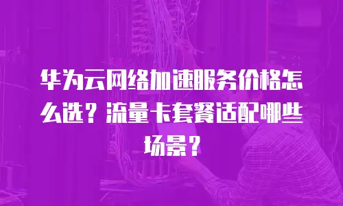 华为云网络加速服务价格怎么选？流量卡套餐适配哪些场景？