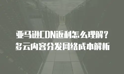 亚马逊CDN返利怎么理解？多云内容分发网络成本解析