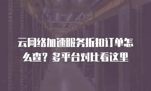 云网络加速服务折扣订单怎么查？多平台对比看这里