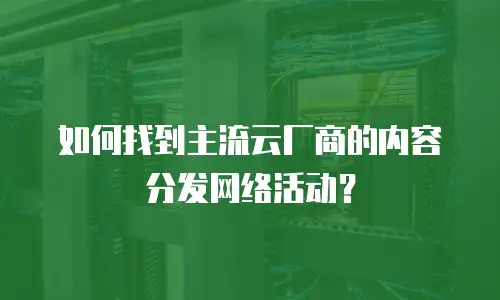 如何找到主流云厂商的内容分发网络活动？
