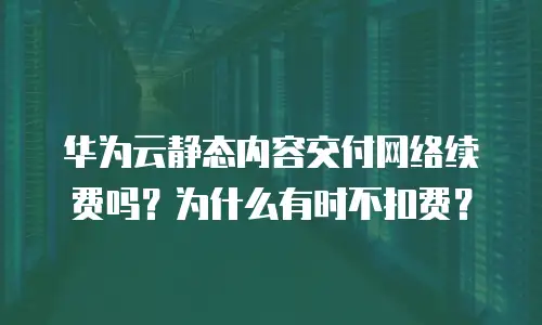 华为云静态内容交付网络续费吗？为什么有时不扣费？