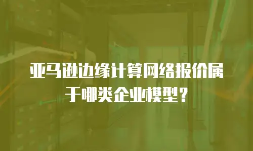 亚马逊边缘计算网络报价属于哪类企业模型？