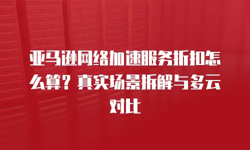 亚马逊网络加速服务折扣怎么算？真实场景拆解与多云对比