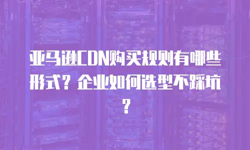亚马逊CDN购买规则有哪些形式？企业如何选型不踩坑？