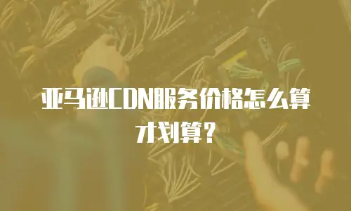 亚马逊CDN服务价格怎么算才划算？