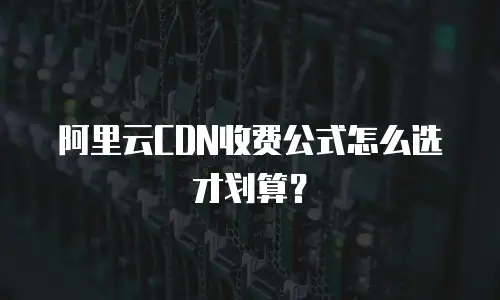 阿里云CDN收费公式怎么选才划算？