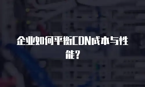企业如何平衡CDN成本与性能？