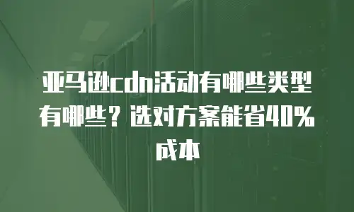 亚马逊cdn活动有哪些类型有哪些？选对方案能省40%成本