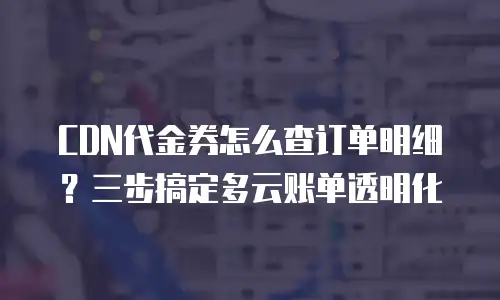 CDN代金券怎么查订单明细？三步搞定多云账单透明化