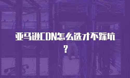 亚马逊CDN怎么选才不踩坑？