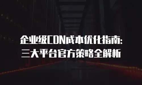 企业级CDN成本优化指南：三大平台官方策略全解析