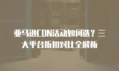 亚马逊CDN活动如何选？三大平台折扣对比全解析