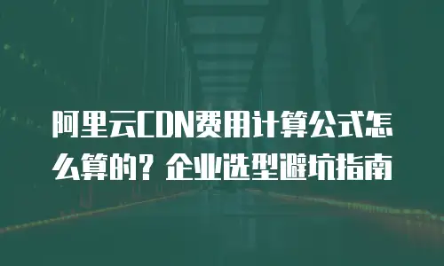 阿里云CDN费用计算公式怎么算的？企业选型避坑指南