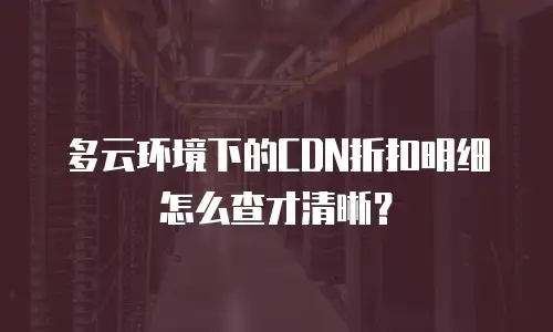 多云环境下的CDN折扣明细怎么查才清晰？