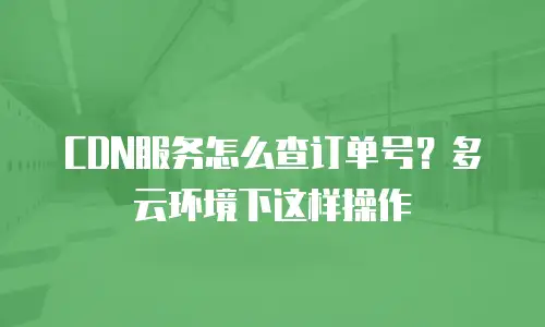 CDN服务怎么查订单号？多云环境下这样操作