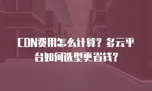 CDN费用怎么计算？多云平台如何选型更省钱？