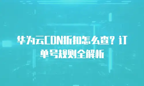 华为云CDN折扣怎么查？订单号规则全解析